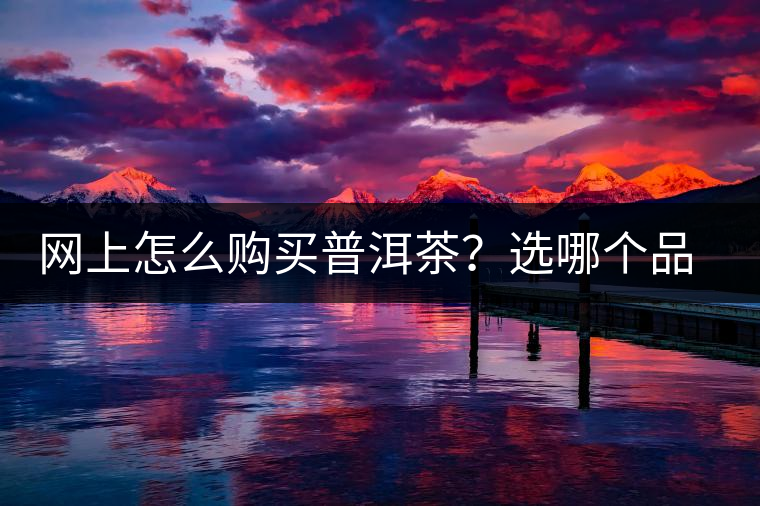 網(wǎng)上怎么購買普洱茶？選哪個品牌比較好？業(yè)內(nèi)人士良心揭秘