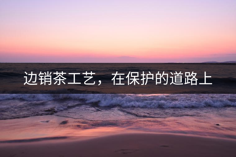 邊銷茶工藝，在保護(hù)的道路上
