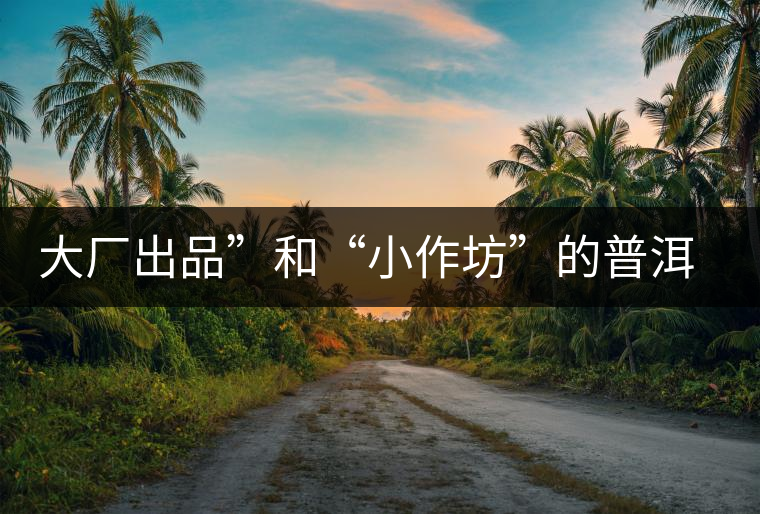 大廠出品”和“小作坊”的普洱茶，哪個更值得購買？