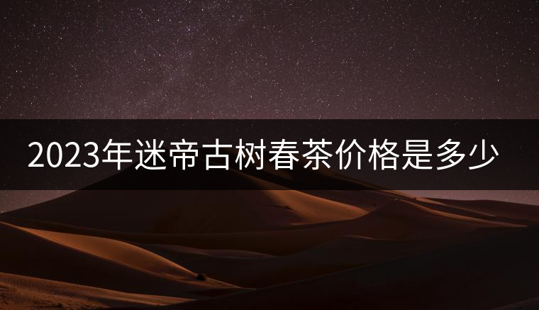 2023年迷帝古樹春茶價格是多少？