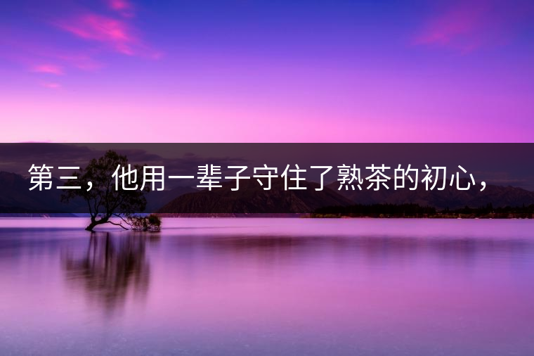 第三，他用一輩子守住了熟茶的初心，定下了熟茶的底線